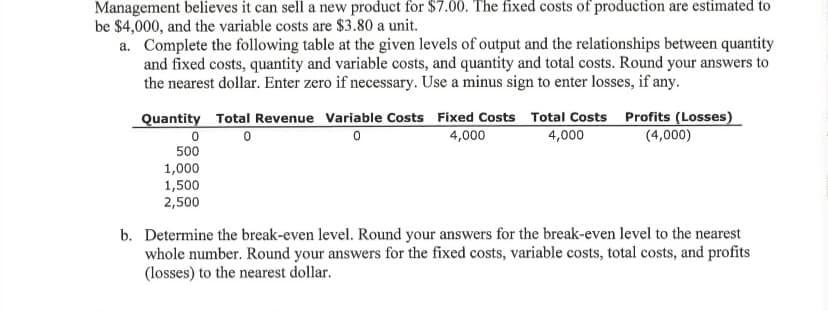 Management believes it can sell a new product for $7.00. The fixed costs of production are estimated to
be $4,000, and the variable costs are $3.80 a unit.
a. Complete the following table at the given levels of output and the relationships between quantity
and fixed costs, quantity and variable costs, and quantity and total costs. Round your answers to
the nearest dollar. Enter zero if necessary. Use a minus sign to enter losses, if any.
Quantity Total Revenue Variable Costs Fixed Costs Total Costs Profits (Losses)
4,000
4,000
(4,000)
500
1,000
1,500
2,500
b. Determine the break-even level. Round your answers for the break-even level to the nearest
whole number. Round your answers for the fixed costs, variable costs, total costs, and profits
(losses) to the nearest dollar.
