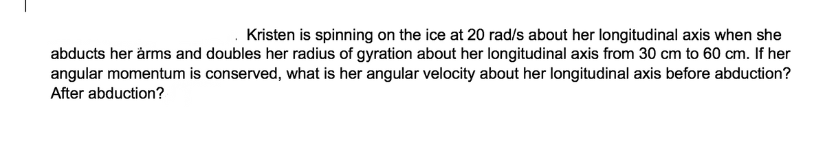 Kristen is spinning on the ice at 20 rad/s about her longitudinal axis when she
abducts her ärms and doubles her radius of gyration about her longitudinal axis from 30 cm to 60 cm. If her
angular momentum is conserved, what is her angular velocity about her longitudinal axis before abduction?
After abduction?
