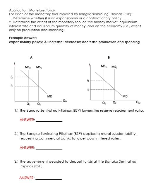 Application: Monetary Policy
For each of the monetary tool imposed by Bangko Sentral ng Pilipinas (BSP):
1. Determine whether it is an expansionary or a contractionary policy.
2. Determine the effect of the monetary tool on the money market, equilibrium
interest rate and equilibrium quantity of money, and on the economy (i.e., effect
only on production and spending).
Example answer:
expansionary policy: A; increase; decrease; decrease production and spending
A
MS2
MS1
MS,
MS2
MD
MD
QM
QM
1.) The Bangko Sentral ng Pilipinas (BSP) lowers the reserve requirement ratio.
ANSWER:
2.) The Bangko Sentral ng Pilipinas (BSP) applies its moral suasion ability
requesting commercial banks to lower down interest rates.
ANSWER:
3.) The government decided to deposit funds at the Bangko Sentral ng
Pilipinas (BSP).
ANSWER:
