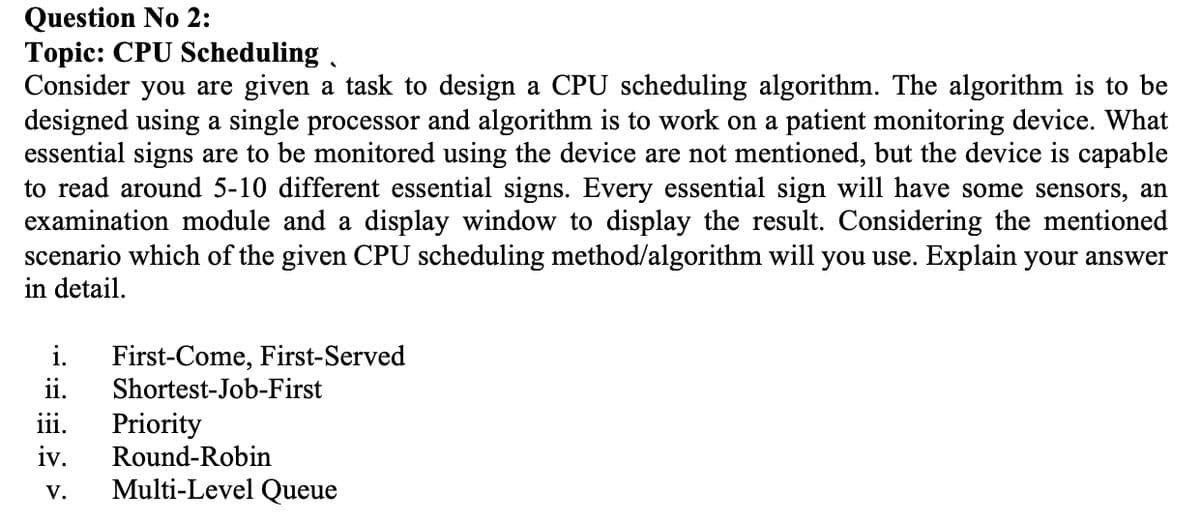 Question No 2:
Topic: CPU Scheduling ,
Consider you are given a task to design a CPU scheduling algorithm. The algorithm is to be
designed using a single processor and algorithm is to work on a patient monitoring device. What
essential signs are to be monitored using the device are not mentioned, but the device is capable
to read around 5-10 different essential signs. Every essential sign will have some sensors, an
examination module and a display window to display the result. Considering the mentioned
scenario which of the given CPU scheduling method/algorithm will you use. Explain your answer
in detail.
i.
First-Come, First-Served
Shortest-Job-First
ii.
iii.
Priority
iv.
Round-Robin
V.
Multi-Level Queue
