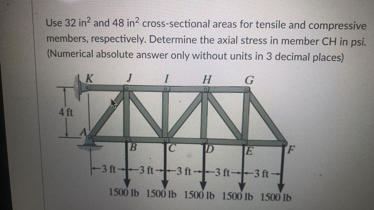 Use 32 in2 and 48 in? cross-sectional areas for tensile and compressive
members, respectively. Determine the axial stress in member CH in psi.
(Numerical absolute answer only without units in 3 decimal places)
K
J
I H G
4 ft
A
E
F
3 ft 3 ft-
-3 ft-3 ft-3 ft-
1500 lb 1500 lb 1500 lb 1500 lb 1500 lb
