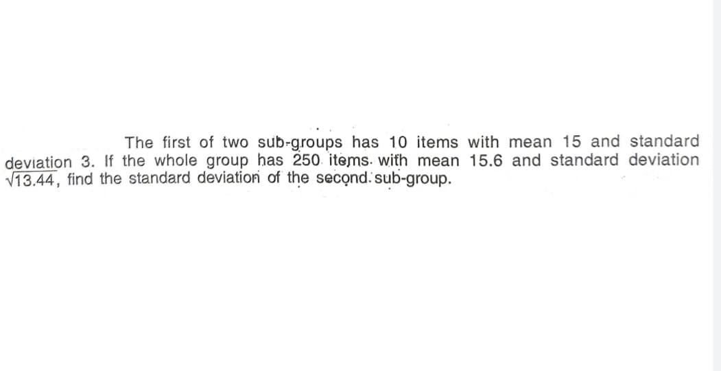 The first of two sub-groups has 10 items with mean 15 and standard
deviation 3. If the whole group has 250. items. with mean 15.6 and standard deviation
V13.44, find the standard deviation of the second.sub-group.

