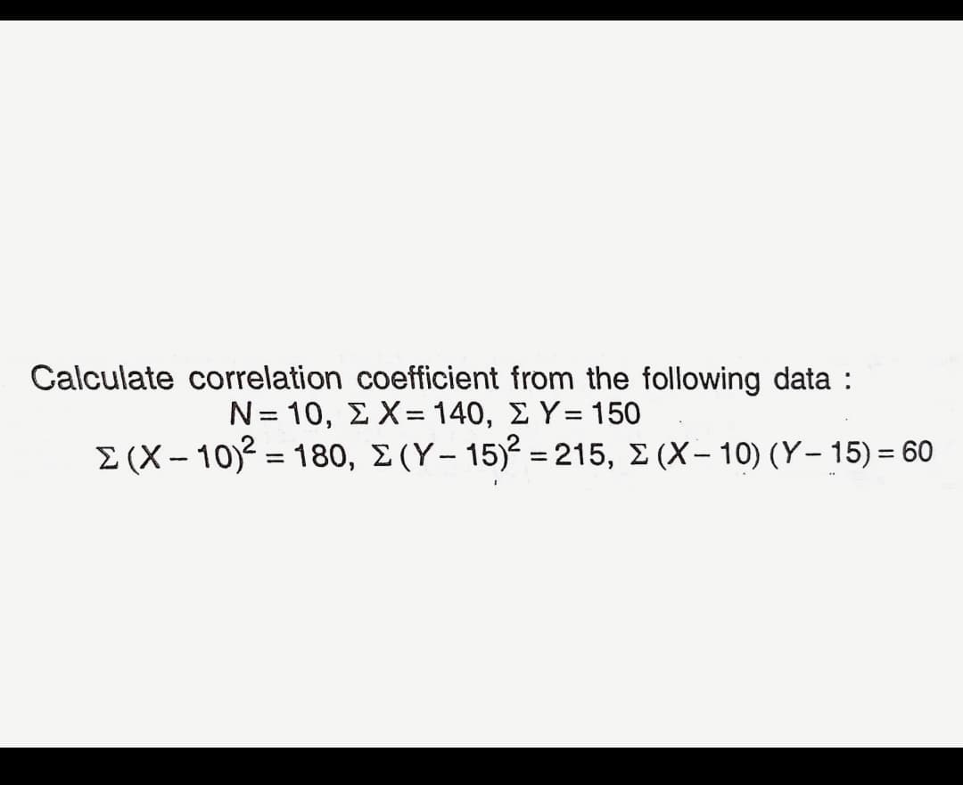Calculate correlation coefficient from the following data :
N= 10, E X= 140, E Y= 150
E (X – 10)2 = 180, E(Y– 15)² = 215, E (X- 10) (Y– 15) = 60
%3D
%3D
%3D
%3D
