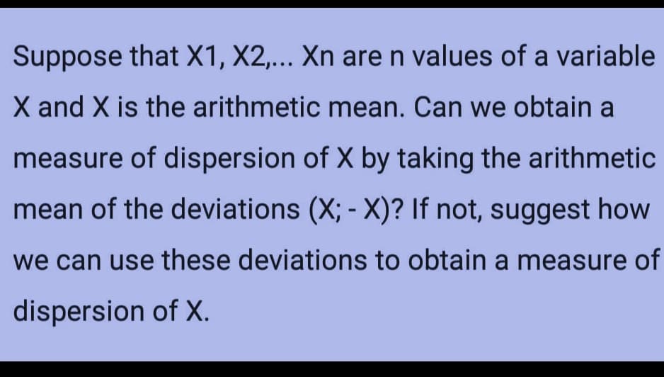 Suppose that X1, X2,... Xn are n values of a variable
X and X is the arithmetic mean. Can we obtain a
measure of dispersion of X by taking the arithmetic
mean of the deviations (X; - X)? If not, suggest how
we can use these deviations to obtain
a measure of
dispersion of X.
