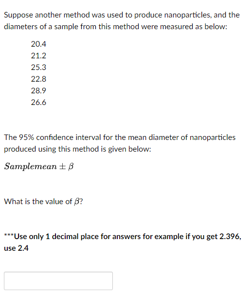 Suppose another method was used to produce nanoparticles, and the
diameters of a sample from this method were measured as below:
20.4
21.2
25.3
22.8
28.9
26.6
The 95% confidence interval for the mean diameter of nanoparticles
produced using this method is given below:
Samplemean + В
What is the value of 3?
***Use only 1 decimal place for answers for example if you get 2.396,
use 2.4
