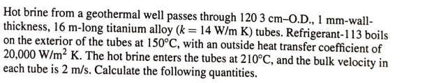 Hot brine from a geothermal well passes through 120 3 cm-O.D., 1 mm-wall-
thickness, 16 m-long titanium alloy (k = 14 W/m K) tubes. Refrigerant-113 boils
on the exterior of the tubes at 150°C, with an outside heat transfer coefficient of
20,000 W/m² K. The hot brine enters the tubes at 210°C, and the bulk velocity in
each tube is 2 m/s. Calculate the following quantities.