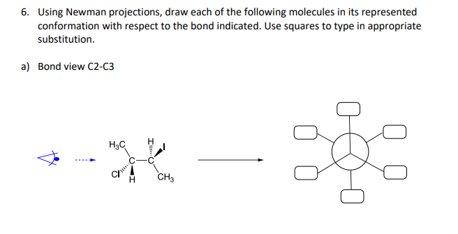 6. Using Newman projections, draw each of the following molecules in its represented
conformation with respect to the bond indicated. Use squares to type in appropriate
substitution.
a) Bond view C2-C3
H₂C
%
CH3