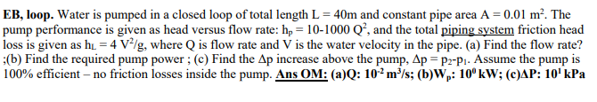 EB, loop. Water is pumped in a closed loop of total length L = 40m and constant pipe area A = 0.01 m². The
pump performance is given as head versus flow rate: h₂ = 10-1000 Q², and the total piping system friction head
loss is given as h₁ = 4 V²/g, where Q is flow rate and V is the water velocity in the pipe. (a) Find the flow rate?
;(b) Find the required pump power; (c) Find the Ap increase above the pump, Ap = P2-p₁. Assume the pump is
100% efficient - no friction losses inside the pump. Ans OM: (a)Q: 10² m³/s; (b)Wp: 10⁰ kW; (c)AP: 10¹ kPa
