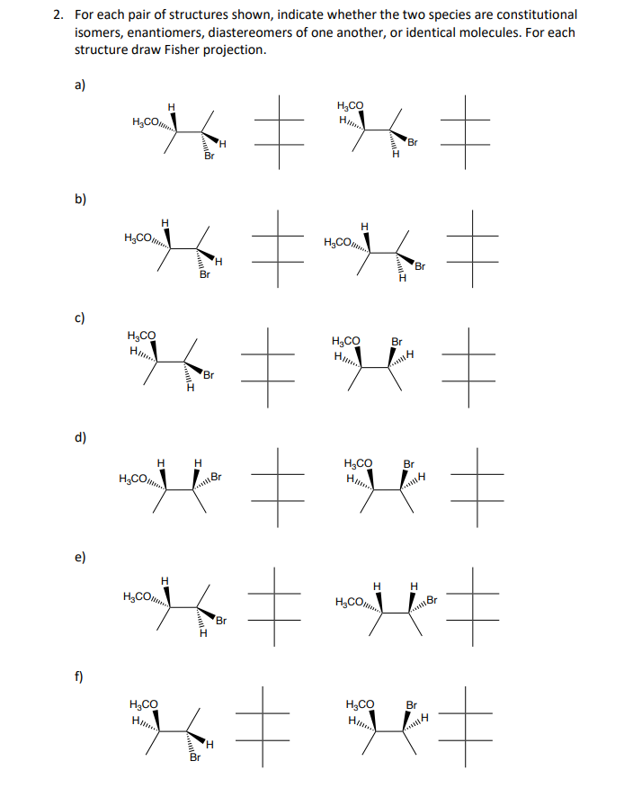 2. For each pair of structures shown, indicate whether the two species are constitutional
isomers, enantiomers, diastereomers of one another, or identical molecules. For each
structure draw Fisher projection.
a)
b)
d)
e)
f)
*~*=*=
K‡
Br
H₂CO
H₂CO
H₂CO
H₂CO
H₂CO
H
H
H
H₂CO
H₂CO
Hilma
K=H‡
Br
H
H
Br
H
Br
H
Gall
Br
H
H₂CO
= way =
Br
K‡
H
H₂CO
Br
Br
Br
g=
H
H
= wait ‡
#
H₂CO
Camiler
H₂CO
Br
K‡
