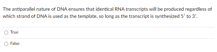 The antiparallel nature of DNA ensures that identical RNA transcripts will be produced regardless of
which strand of DNA is used as the template, so long as the transcript is synthesized 5' to 3'.
True
False