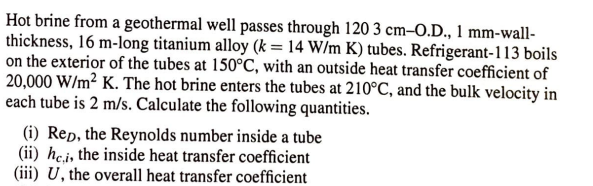 Hot brine from a geothermal well passes through 120 3 cm-O.D., 1 mm-wall-
thickness, 16 m-long titanium alloy (k = 14 W/m K) tubes. Refrigerant-113 boils
on the exterior of the tubes at 150°C, with an outside heat transfer coefficient of
20,000 W/m² K. The hot brine enters the tubes at 210°C, and the bulk velocity in
each tube is 2 m/s. Calculate the following quantities.
(i) Rep, the Reynolds number inside a tube
(ii) hei, the inside heat transfer coefficient
(iii) U, the overall heat transfer coefficient