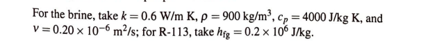 For the brine, take k = 0.6 W/m K, p = 900 kg/m³, cp = 4000 J/kg K, and
v = 0.20 x 10-6 m²/s; for R-113, take hig=0.2 x 106 J/kg.