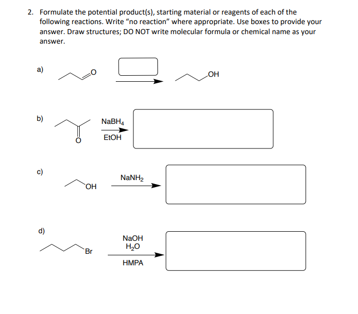2. Formulate the potential product(s), starting material or reagents of each of the
following reactions. Write "no reaction" where appropriate. Use boxes to provide your
answer. Draw structures; DO NOT write molecular formula or chemical name as your
answer.
a)
b)
d)
OH
Br
NaBH4
EtOH
NaNH,
NaOH
H₂O
HMPA
OH