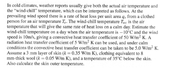 In cold climates, weather reports usually give both the actual air temperature and
the "wind-chill" temperature, which can be interpreted as follows. At the
prevailing wind speed there is a rate of heat loss per unit area q, from a clothed
person for an air temperature Te. The wind-chill temperature Twe is the air
temperature that will give the same rate of heat loss on a calm day. Estimate the
wind-chill temperature on a day when the air temperature is -10°C and the wind
speed is 10m/s, giving a convective heat transfer coefficient of 50 W/m² K. A
radiation heat transfer coefficient of 5 W/m² K can be used, and under calm
conditions the convective heat transfer coefficient can be taken to be 5.0 W/m² K.
Assume a 3 mm layer of skin (k = 0.35 W/m K), clothing equivalent to 8
mm-thick wool (k = 0.05 W/m K), and a temperature of 35°C below the skin.
Also calculate the skin outer temperature.