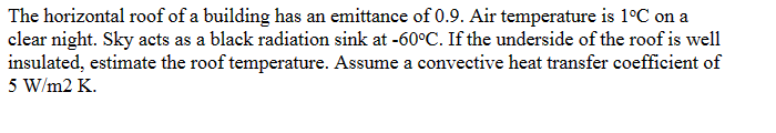 The horizontal roof of a building has an emittance of 0.9. Air temperature is 1°C on a
clear night. Sky acts as a black radiation sink at -60°C. If the underside of the roof is well
insulated, estimate the roof temperature. Assume a convective heat transfer coefficient of
5 W/m2 K.
