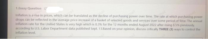 1.Essay Question (2
be translated as the decline of purchasing over time. The rate at which purchasing power
Inflation is a rise in prices, which ca
drops can be reflected in the average price increase of a basket of selected goods and services over some period of time. The annual
inflation rate for the United States is very high which is 8.3% for the 12 months ended August 2022 after rising 8.5% previously,
according to U.S. Labor Department data published Sept. 13.Based on your opinion, discuss critically THREE (3) ways to control the
inflation level.