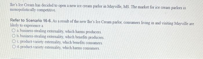 Ike's Ice Cream has decided to open a new ice cream parlor in Mayville, MS. The market for ice cream parlors is
monopolistically competitive.
Refer to Scenario 16-6. As a result of the new Ike's Ice Cream parlor, consumers living in and visiting Mayville are
likely to experience a
O a. business-stealing externality, which harms producers.
O b. business-stealing externality, which benefits producers.
Oc. product-variety externality, which benefits consumers.
O d. product-variety externality, which harms consumers.