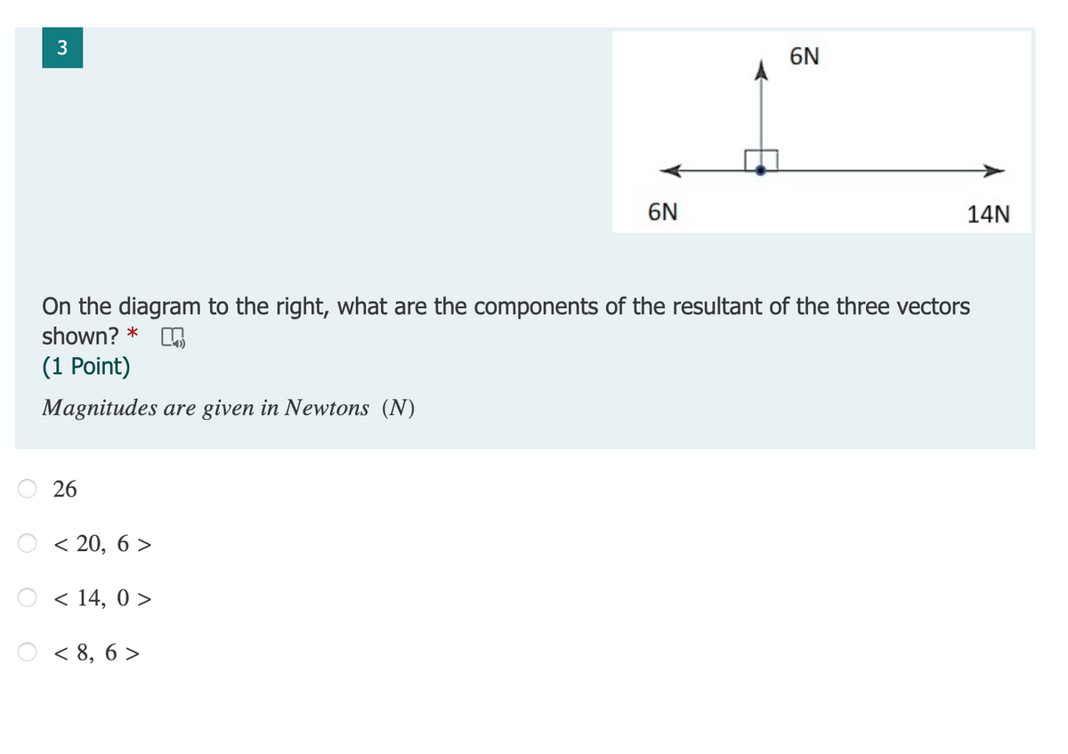 3
6N
6N
14N
On the diagram to the right, what are the components of the resultant of the three vectors
shown? *
(1 Point)
Magnitudes are given in Newtons (N)
26
< 20, 6 >
< 14, 0 >
< 8, 6 >
