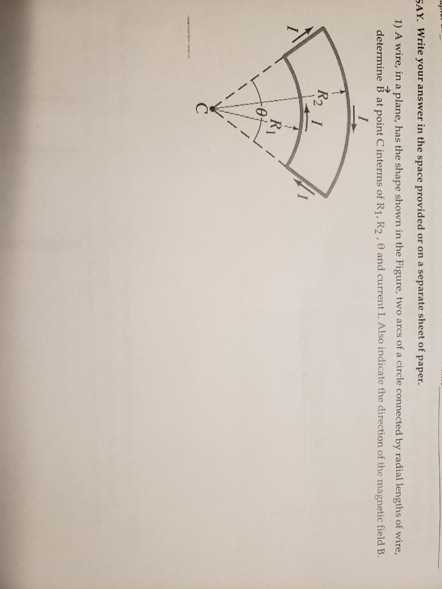 SAY. Write your answer in the space provided or on a separate sheet of paper.
1) A wire, in a plane, has the shape shown in the Figure, two arcs of a circle connected by radial lengths of wire,
determine B at point C interms of R1, R2, 0 and current I. Also indicate the direction of the magnetic field B.
R2 1
R1
