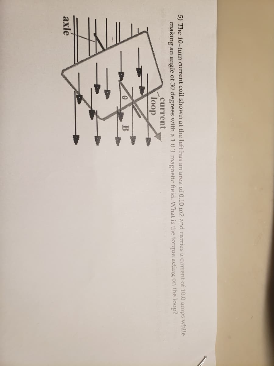 5) The 10-turn current coil shown at the left has an area of 0.10 m2 and carries a current of 10.0 amps while
making an angle of 30 degrees with a 1.0 T magnetic field. What is the torque acting on the loop?
current
loop
axlé
