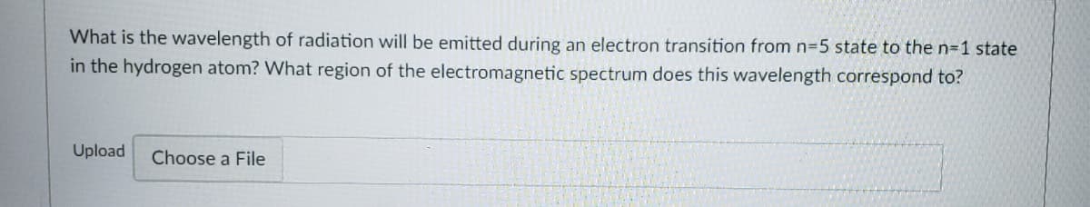 What is the wavelength of radiation will be emitted during an electron transition from n=5 state to the n=1 state
in the hydrogen atom? What region of the electromagnetic spectrum does this wavelength correspond to?
Upload
Choose a File
