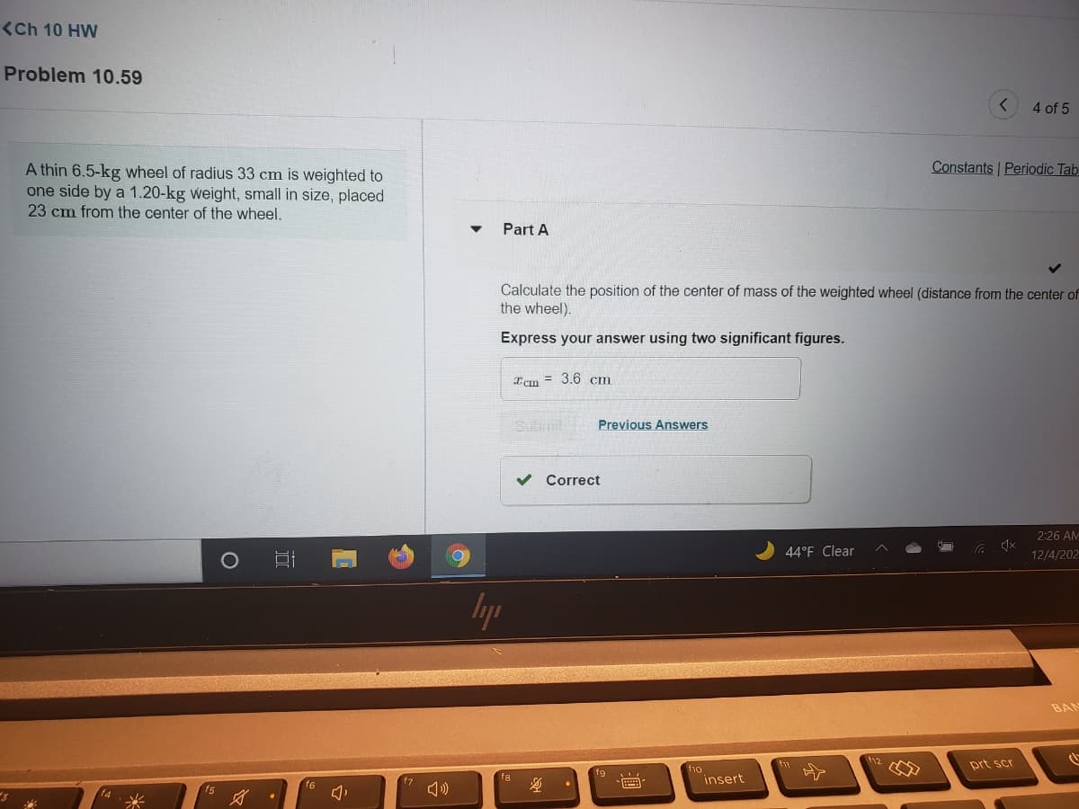 (Ch 10 HW
Problem 10.59
4 of 5
Constants Periodic Tab
A thin 6.5-kg wheel of radius 33 cm is weighted to
one side by a 1.20-kg weight, small in size, placed
23 cm from the center of the wheel.
Part A
Calculate the position of the center of mass of the weighted wheel (distance from the center of
the wheel).
Express your answer using two significant figures.
Icm = 3.6 cm
Subimit
Previous Answers
v Correct
2:26 AM
44°F Clear
12/4/202
lyp
BAN
112
prt scr
f1o
insert
f6
f5
