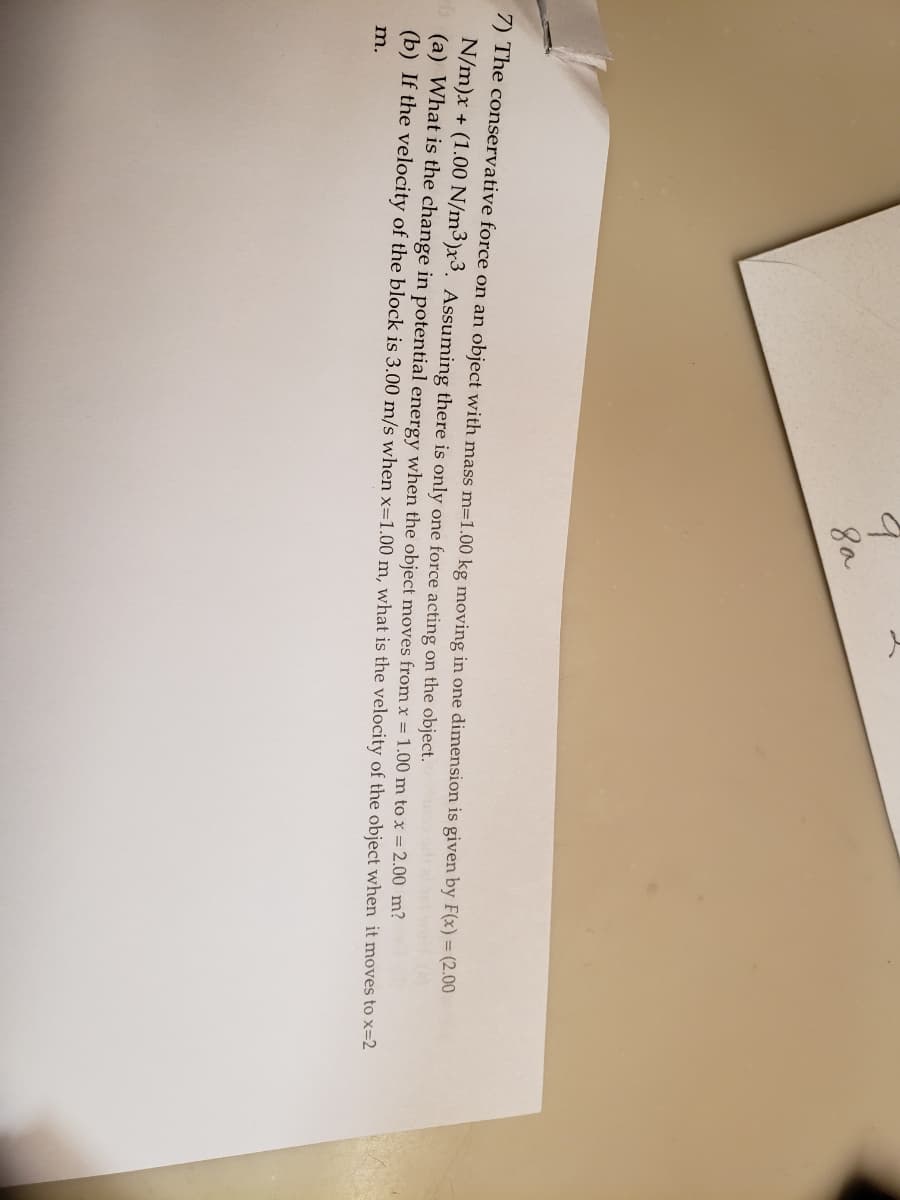 8a
7) The conservative force on an object with mass m=1.00 kg moving in one dimension is given by F(x) = (2.00
N/m)x + (1.00 N/m³)x3. Assuming there is only one force acting on the object.
(a) What is the change in potential energy when the object moves from x = 1.00 m to x = 2.00 m?
(b) If the velocity of the block is 3.00 m/s when x=1.00 m, what is the velocity of the object when it moves to x=2
m.
