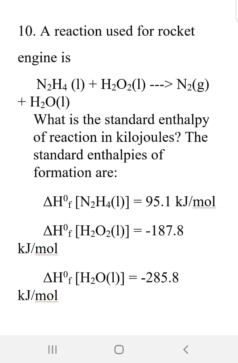 10. A reaction used for rocket
engine is
N2H4 (1) + H2O2(1) ---> N2(g)
+ H2O(1)
What is the standard enthalpy
of reaction in kilojoules? The
standard enthalpies of
formation are:
AH°¡ [N2H4(1)] = 95.1 kJ/mol
AH°r [H2O2(1)] = -187.8
kJ/mol
AHºf [H2O(1)] =-285.8
kJ/mol
II
