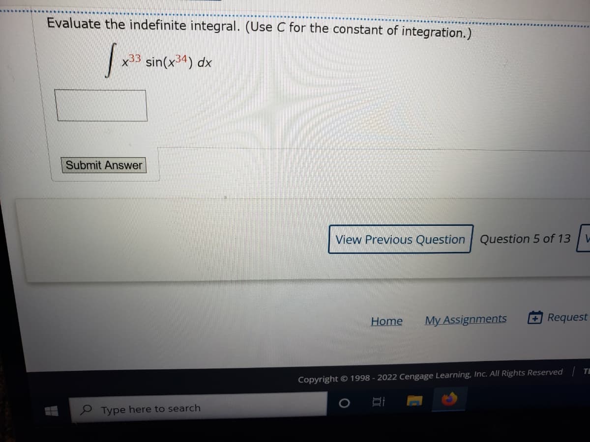 Evaluate the indefinite integral. (Use C for the constant of integration.)
x33
sin(x34) dx
Submit Answer
View Previous Question Question 5 of 13
Home
My Assignments
Request
TE
Copyright © 1998 - 2022 Cengage Learning, Inc. All Rights Reserved
I Type here to search
