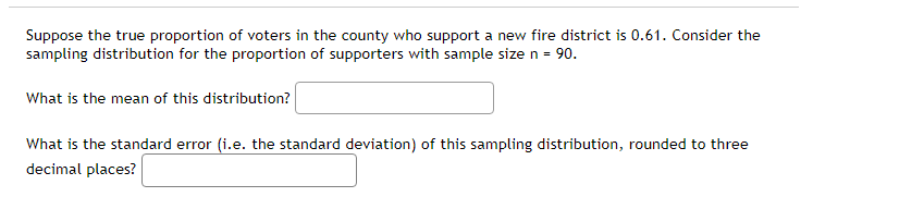 Suppose the true proportion of voters in the county who support a new fire district is 0.61. Consider the
sampling distribution for the proportion of supporters with sample size n = 90.
What is the mean of this distribution?
What is the standard error (i.e. the standard deviation) of this sampling distribution, rounded to three
decimal places?