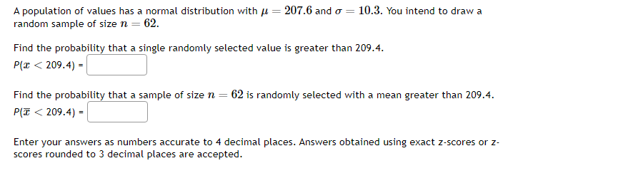 A population of values has a normal distribution with μ = =
random sample of size n = 62.
207.6 and = 10.3. You intend to draw a
Find the probability that a single randomly selected value is greater than 209.4.
P(x < 209.4) =
Find the probability that a sample of size n = 62 is randomly selected with a mean greater than 209.4.
P(Z < 209.4) =
Enter your answers as numbers accurate to 4 decimal places. Answers obtained using exact z-scores or z-
scores rounded to 3 decimal places are accepted.