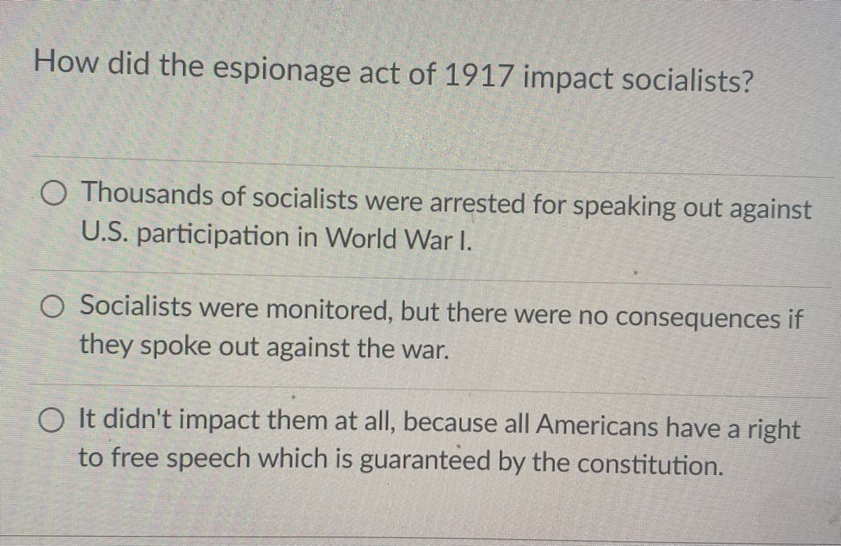 How did the espionage act of 1917 impact socialists?
O Thousands of socialists were arrested for speaking out against
U.S. participation in World War I.
O Socialists were monitored, but there were no consequences if
they spoke out against the war.
O It didn't impact them at all, because all Americans have a right
to free speech which is guaranteed by the constitution.