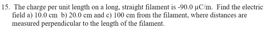 15. The charge per unit length on a long, straight filament is -90.0 µC/m. Find the electric
field a) 10.0 cm b) 20.0 cm and c) 100 cm from the filament, where distances are
measured perpendicular to the length of the filament.