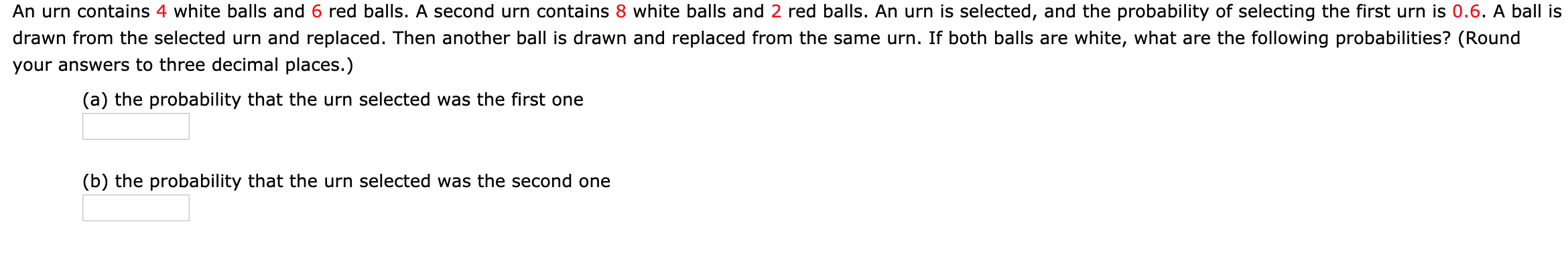 An urn contains 4 white balls and 6 red balls. A second urn contains 8 white balls and 2 red balls. An urn is selected, and the probability of selecting the first urn is 0.6. A ball is
drawn from the selected urn and replaced. Then another ball is drawn and replaced from the same urn. If both balls are white, what are the following probabilities? (Round
your answers to three decimal places.)
(a) the probability that the urn selected was the first one
(b) the probability that the urn selected was the second one
