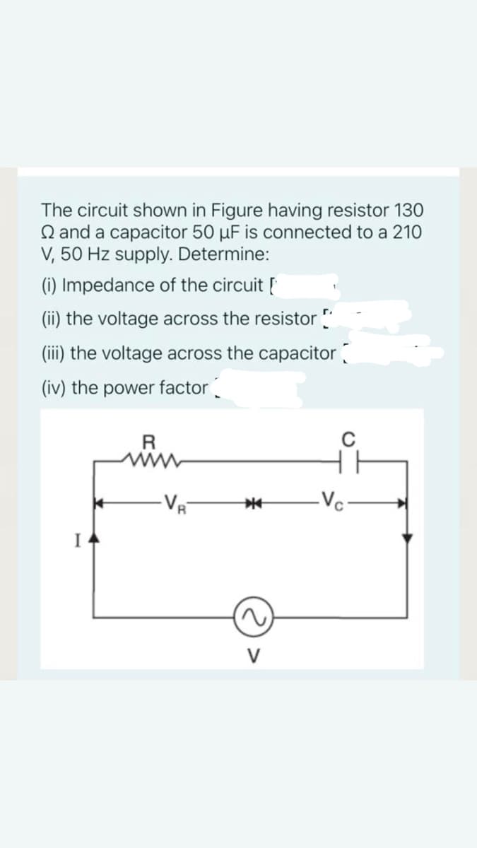 The circuit shown in Figure having resistor 130
Q and a capacitor 50 µF is connected to a 210
V, 50 Hz supply. Determine:
(i) Impedance of the circuit [
(ii) the voltage across the resistor "
(iii) the voltage across the capacitor
(iv) the power factor.
VR
-Vc:

