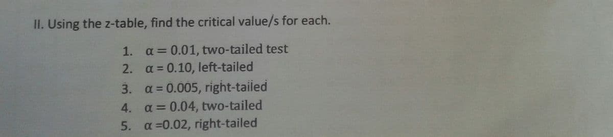 II. Using the z-table, find the critical value/s for each.
1. a = 0.01, two-tailed test
2.
a = 0.10, left-tailed
3.
a = 0.005, right-tailed
4.
a = 0.04, two-tailed
5. α=0.02, right-tailed