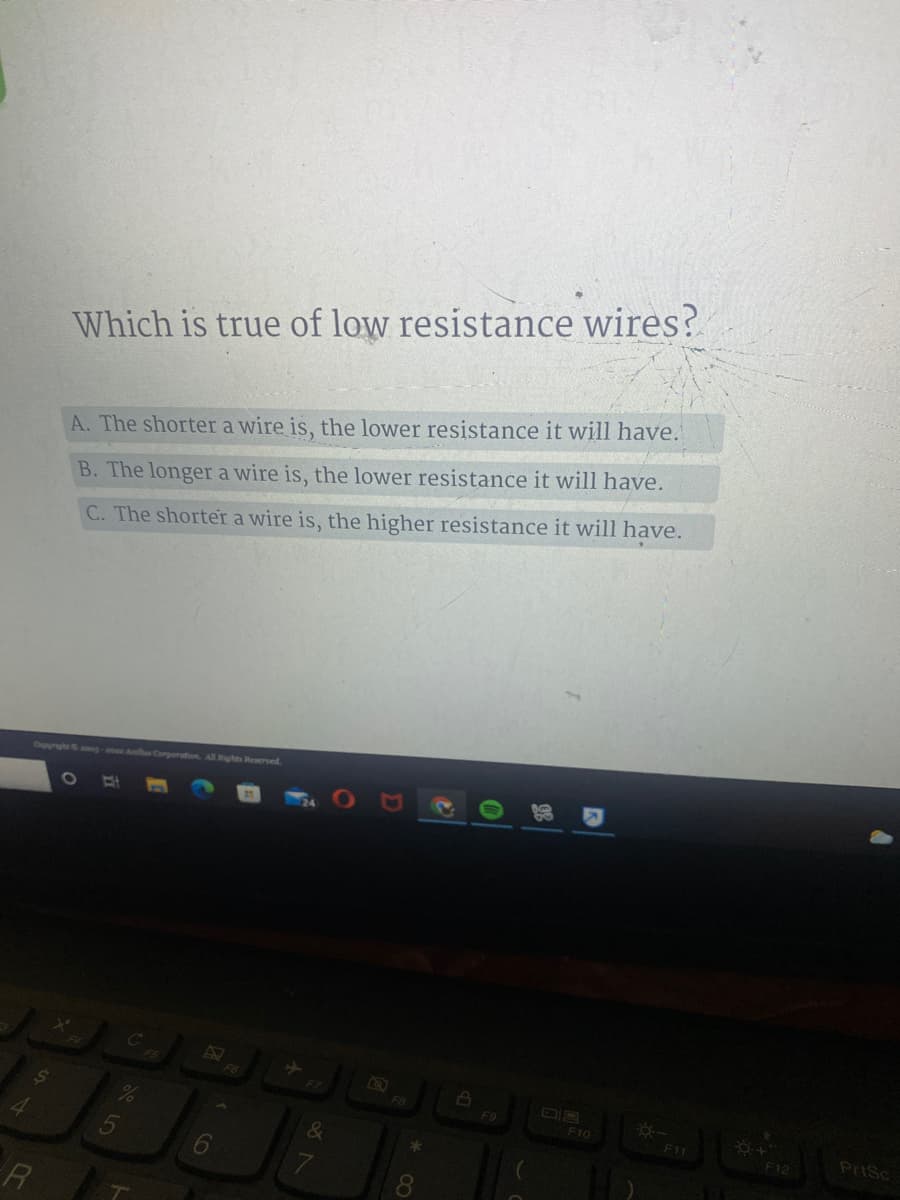 Which is true of low resistance wires?
A. The shorter a wire is, the lower resistance it will have.
B. The longer a wire is, the lower resistance it will have.
C. The shorter a wire is, the higher resistance it will have.
Oupynght g-e A
All Rights Reserved
F6
F9
F10
F11
PriSc
&
F12
8.
R
