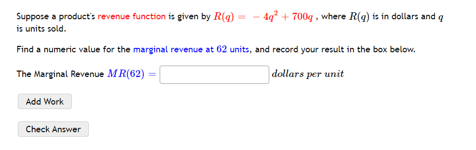 Suppose a product's revenue function is given by R(q) = – 4q² + 700q , where R(q) is in dollars and q
is units sold.
Find a numeric value for the marginal revenue at 62 units, and record your result in the box below.
The Marginal Revenue MR(62)
dollars per unit
Add Work
Check Answer
