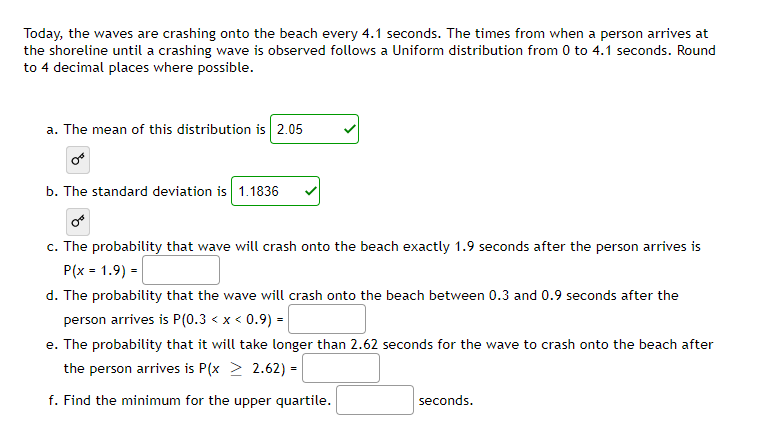 Today, the waves are crashing onto the beach every 4.1 seconds. The times from when a person arrives at
the shoreline until a crashing wave is observed follows a Uniform distribution from 0 to 4.1 seconds. Round
to 4 decimal places where possible.
a. The mean of this distribution is 2.05
b. The standard deviation is 1.1836
c. The probability that wave will crash onto the beach exactly 1.9 seconds after the person arrives is
P(x = 1.9) =
d. The probability that the wave will crash onto the beach between 0.3 and 0.9 seconds after the
person arrives is P(0.3 < x < 0.9) =|
e. The probability that it will take longer than 2.62 seconds for the wave to crash onto the beach after
the person arrives is P(x > 2.62) =
f. Find the minimum for the upper quartile.
seconds.
