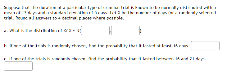 Suppose that the duration of a particular type of criminal trial is known to be normally distributed with a
mean of 17 days and a standard deviation of 5 days. Let X be the number of days for a randomly selected
trial. Round all answers to 4 decimal places where possible.
a. What is the distribution of X? X - N(
b. If one of the trials is randomly chosen, find the probability that it lasted at least 16 days.
c. If one of the trials is randomly chosen, find the probability that it lasted between 16 and 21 days.
