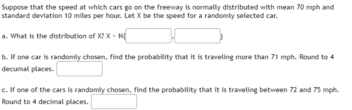 Suppose that the speed at which cars go on the freeway is normally distributed with mean 70 mph and
standard deviation 10 miles per hour. Let X be the speed for a randomly selected car.
a. What is the distribution of X? X - N(
b. If one car is randomly chosen, find the probability that it is traveling more than 71 mph. Round to 4
decumal places.
c. If one of the cars is randomly chosen, find the probability that it is traveling between 72 and 75 mph.
Round to 4 decimal places.
