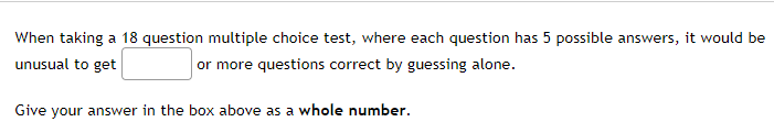 When taking a 18 question multiple choice test, where each question has 5 possible answers, it would be
unusual to get
or more questions correct by guessing alone.
Give your answer in the box above as a whole number.
