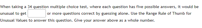 When taking a 34 question multiple choice test, where each question has five possible answers, it would be
unusual to get
or more questions correct by guessing alone. Use the Range Rule of Thumb for
Unusual Values to answer this question. Give your answer above as a whole number.
