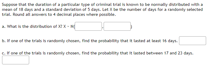 Suppose that the duration of a particular type of criminal trial is known to be normally distributed with a
mean of 18 days and a standard deviation of 5 days. Let X be the number of days for a randomly selected
trial. Round all answers to 4 decimal places where possible.
a. What is the distribution of X? X - N(
b. If one of the trials is randomly chosen, find the probability that it lasted at least 16 days.
c. If one of the trials is randomly chosen, find the probability that it lasted between 17 and 23 days.
