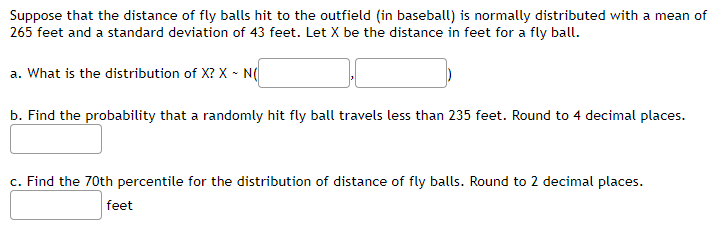 Suppose that the distance of fly balls hit to the outfield (in baseball) is normally distributed with a mean of
265 feet and a standard deviation of 43 feet. Let X be the distance in feet for a fly ball.
a. What is the distribution of X? X - N(
b. Find the probability that a randomly hit fly ball travels less than 235 feet. Round to 4 decimal places.
c. Find the 70th percentile for the distribution of distance of fly balls. Round to 2 decimal places.
feet
