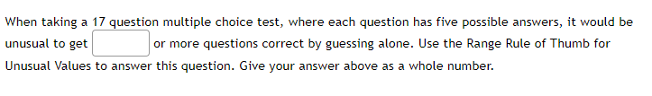 When taking a 17 question multiple choice test, where each question has five possible answers, it would be
unusual to get
or more questions correct by guessing alone. Use the Range Rule of Thumb for
Unusual Values to answer this question. Give your answer above as a whole number.
