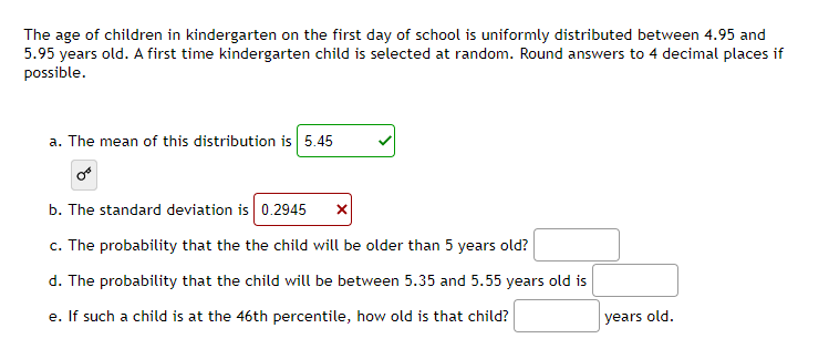 The age of children in kindergarten on the first day of school is uniformly distributed between 4.95 and
5.95 years old. A first time kindergarten child is selected at random. Round answers to 4 decimal places if
possible.
a. The mean of this distribution is 5.45
b. The standard deviation is 0.2945
c. The probability that the the child will be older than 5 years old?
d. The probability that the child will be between 5.35 and 5.55 years old is
e. If such a child is at the 46th percentile, how old is that child?
years old.
