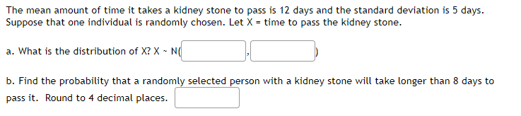 The mean amount of time it takes a kidney stone to pass is 12 days and the standard deviation is 5 days.
Suppose that one individual is randomly chosen. Let X = time to pass the kidney stone.
a. What is the distribution of X? X - N(
b. Find the probability that a randomly selected person with a kidney stone will take longer than 8 days to
pass it. Round to 4 decimal places.
