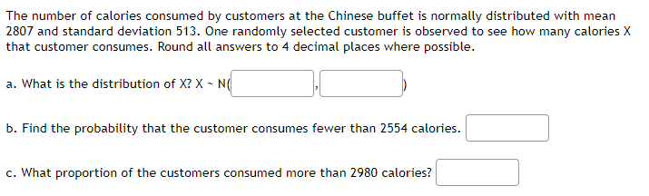 The number of calories consumed by customers at the Chinese buffet is normally distributed with mean
2807 and standard deviation 513. One randomly selected customer is observed to see how many calories X
that customer consumes. Round all answers to 4 decimal places where possible.
a. What is the distribution of X? X - N(
b. Find the probability that the customer consumes fewer than 2554 calories.
c. What proportion of the customers consumed more than 2980 calories?
