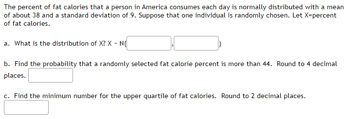 The percent of fat calories that a person in America consumes each day is normally distributed with a mean
of about 38 and a standard deviation of 9. Suppose that one individual is randomly chosen. Let X-percent
of fat calories.
a. What is the distribution of X? X - N(
b. Find the probability that a randomly selected fat calorie percent is more than 44. Round to 4 decimal
places.
c. Find the minimum number for the upper quartile of fat calories. Round to 2 decimal places.
